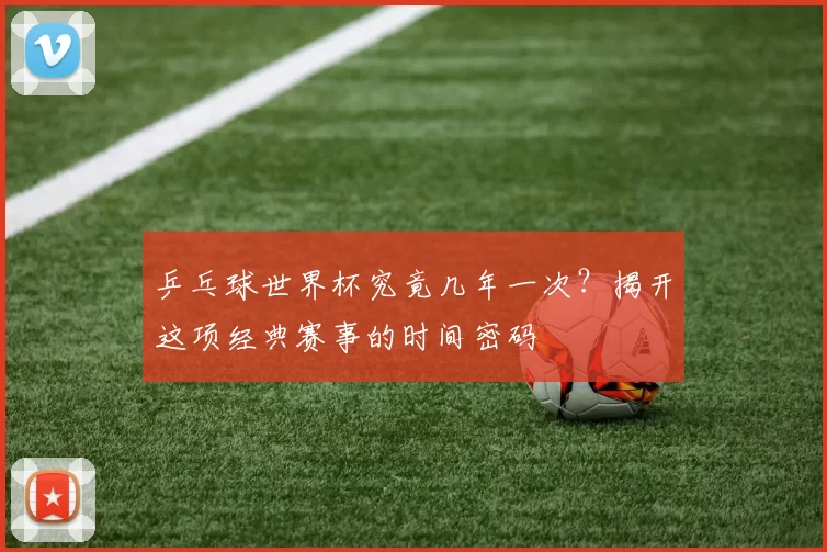 乒乓球世界杯究竟几年一次？揭开这项经典赛事的时间密码