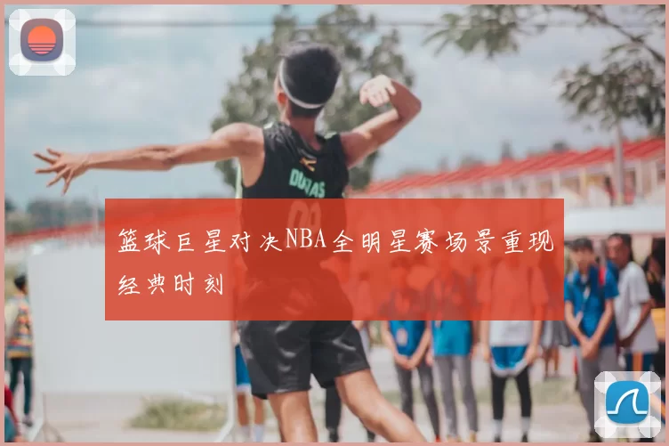 篮球巨星对决NBA全明星赛场景重现经典时刻