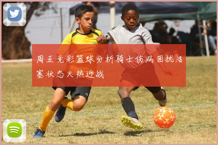 周五竞彩篮球分析骑士伤病困扰活塞状态火热迎战