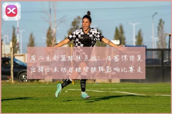 周二竞彩篮球焦点战：活塞悍将复出骑士米切尔继续缺阵影响比赛走势