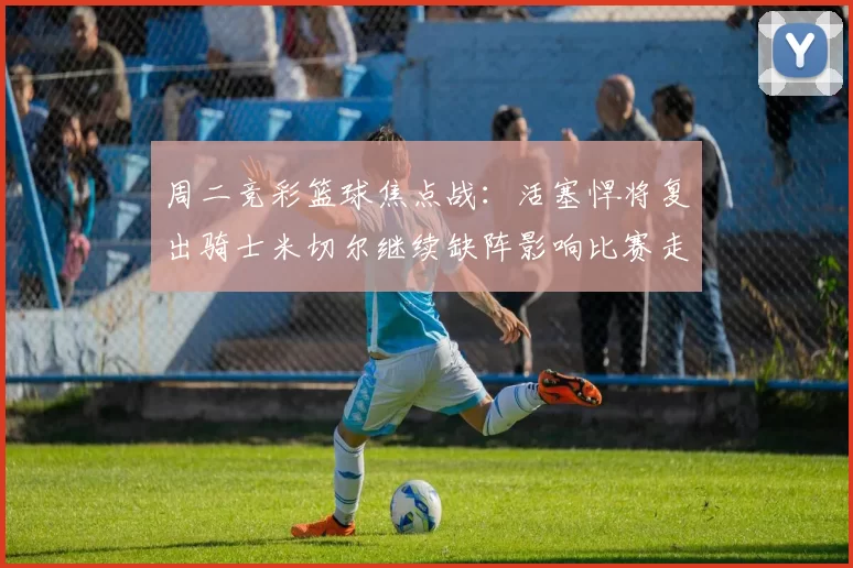 周二竞彩篮球焦点战：活塞悍将复出骑士米切尔继续缺阵影响比赛走势