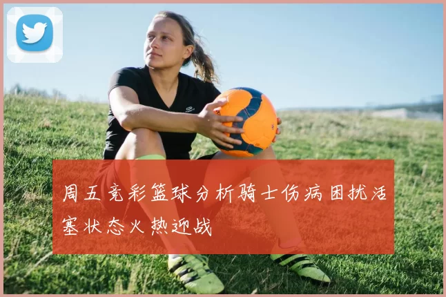 周五竞彩篮球分析骑士伤病困扰活塞状态火热迎战
