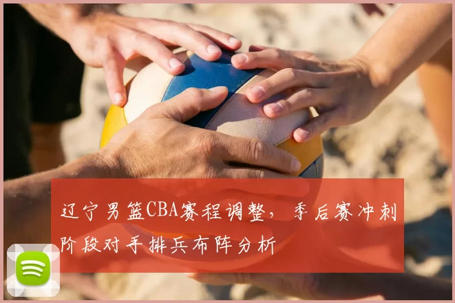 辽宁男篮CBA赛程调整,季后赛冲刺阶段对手排兵布阵分析