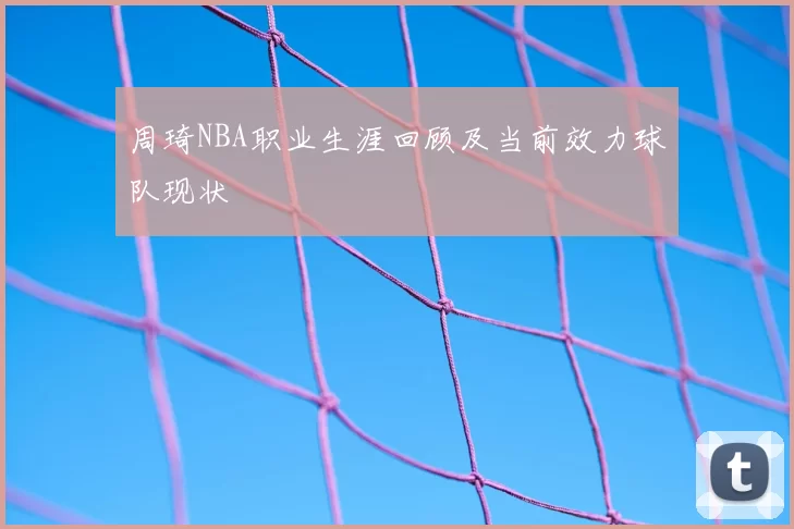 周琦NBA职业生涯回顾及当前效力球队现状