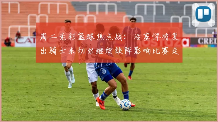 周二竞彩篮球焦点战：活塞悍将复出骑士米切尔继续缺阵影响比赛走势