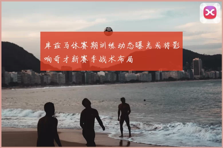库兹马休赛期训练动态曝光或将影响奇才新赛季战术布局