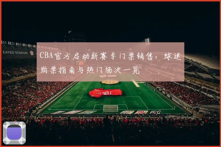 CBA官方启动新赛季门票销售，球迷购票指南与热门场次一览