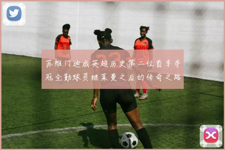苏维门迪成英超历史第二位首季夺冠全勤球员继莱曼之后的传奇之路