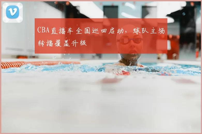CBA直播车全国巡回启动，球队主场转播覆盖升级