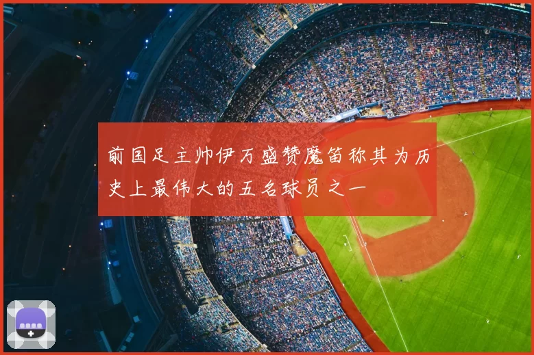 前国足主帅伊万盛赞魔笛称其为历史上最伟大的五名球员之一
