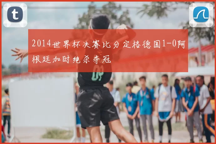 2014世界杯决赛比分定格德国1-0阿根廷加时绝杀夺冠
