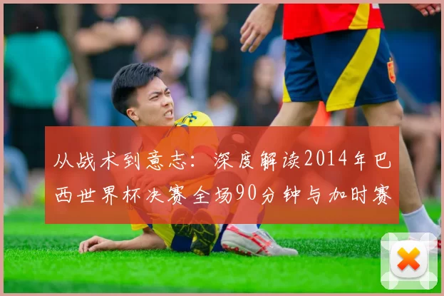 从战术到意志：深度解读2014年巴西世界杯决赛全场90分钟与加时赛
