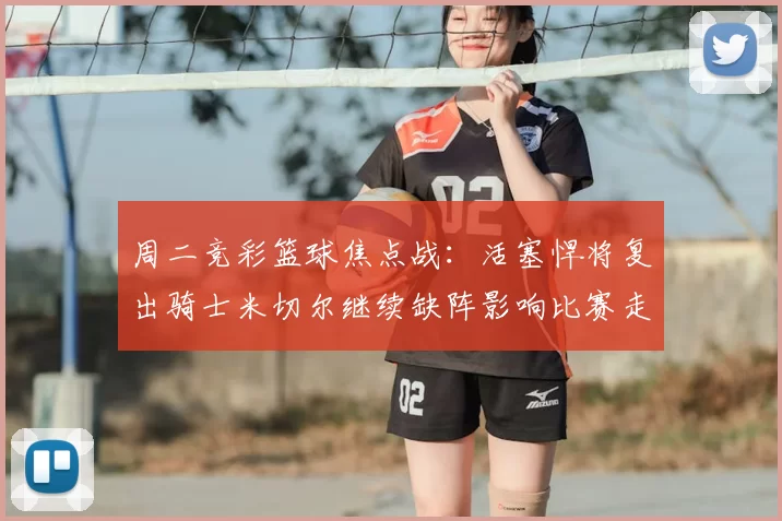 周二竞彩篮球焦点战:活塞悍将复出骑士米切尔继续缺阵影响比赛走势