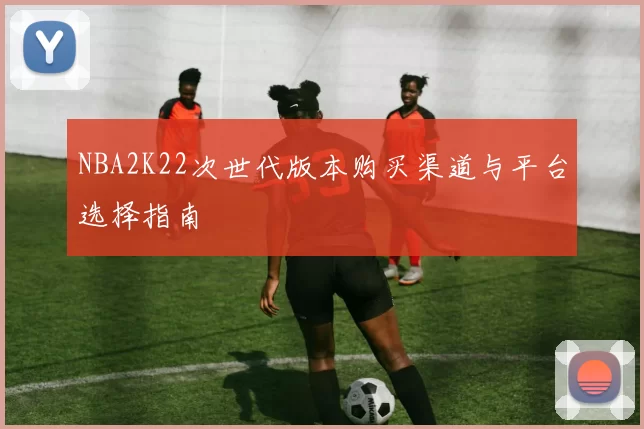 NBA2K22次世代版本购买渠道与平台选择指南
