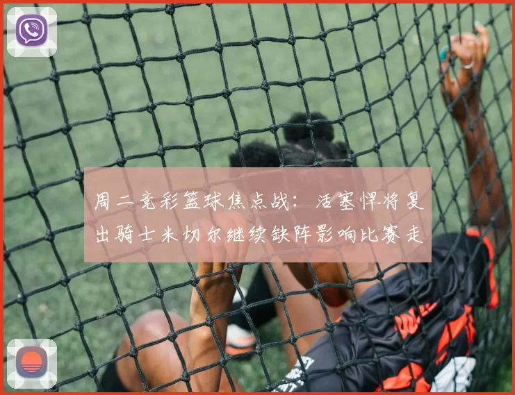 周二竞彩篮球焦点战：活塞悍将复出骑士米切尔继续缺阵影响比赛走势