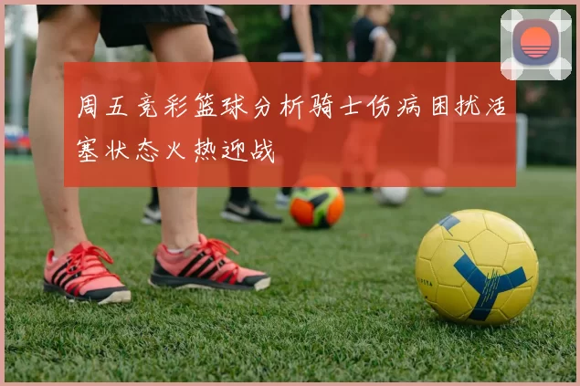 周五竞彩篮球分析骑士伤病困扰活塞状态火热迎战