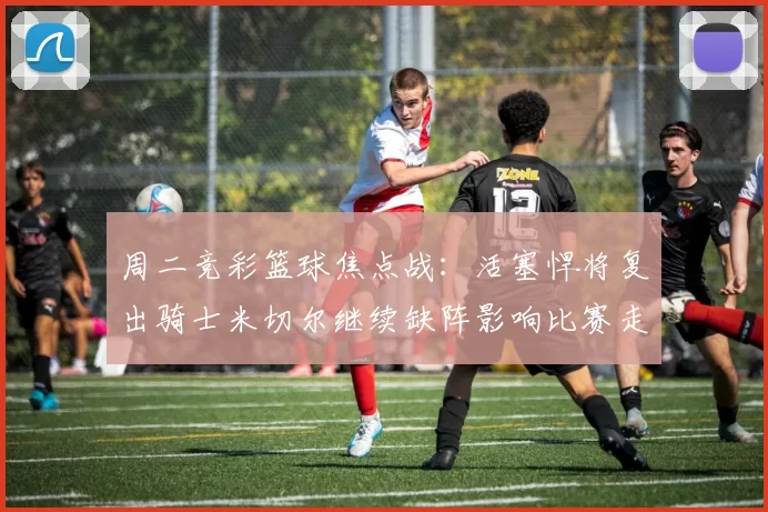 周二竞彩篮球焦点战:活塞悍将复出骑士米切尔继续缺阵影响比赛走势