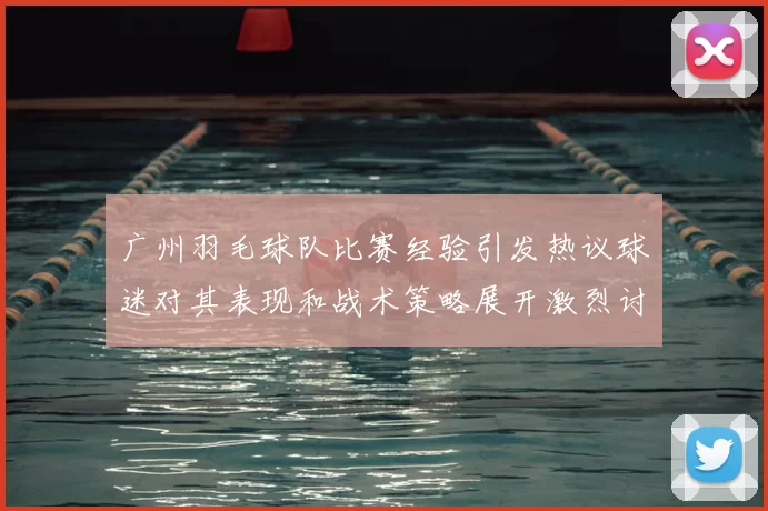广州羽毛球队比赛经验引发热议球迷对其表现和战术策略展开激烈讨论
