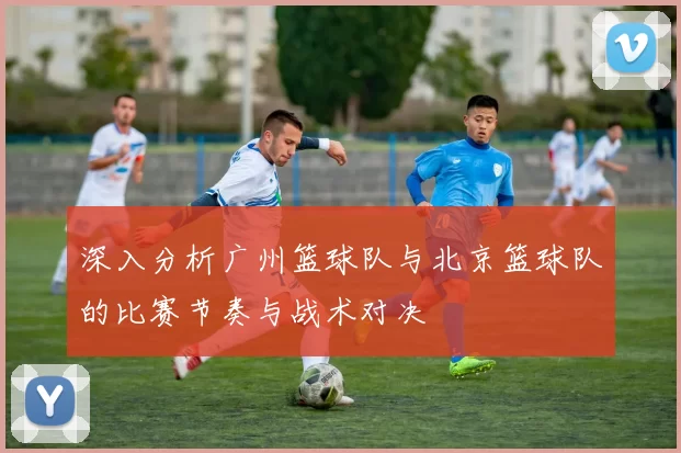 深入分析广州篮球队与北京篮球队的比赛节奏与战术对决