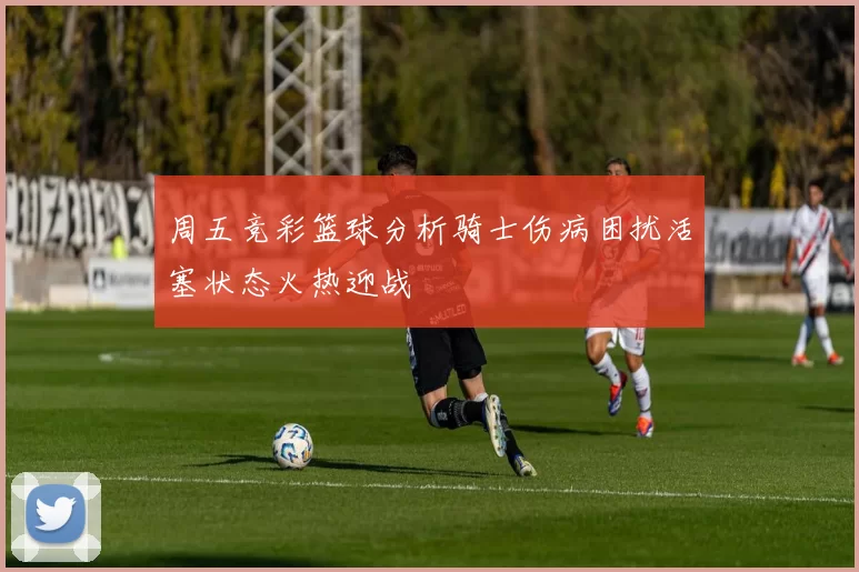 周五竞彩篮球分析骑士伤病困扰活塞状态火热迎战