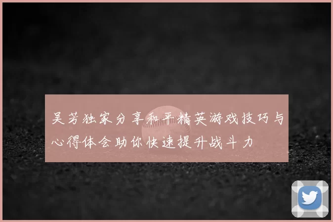 吴芳独家分享和平精英游戏技巧与心得体会助你快速提升战斗力