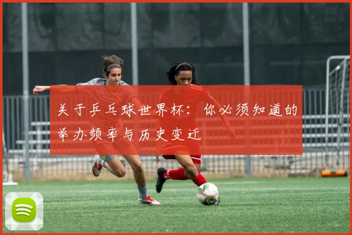 关于乒乓球世界杯：你必须知道的举办频率与历史变迁