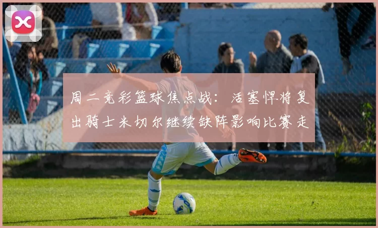 周二竞彩篮球焦点战：活塞悍将复出骑士米切尔继续缺阵影响比赛走势