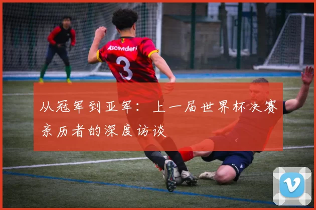 从冠军到亚军:上一届世界杯决赛亲历者的深度访谈