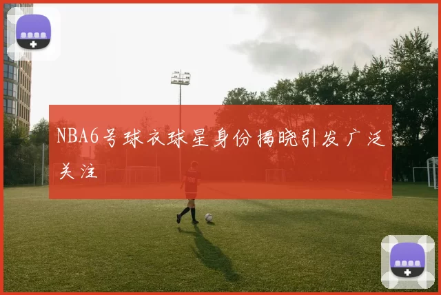 NBA6号球衣球星身份揭晓引发广泛关注