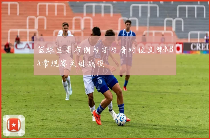 篮球巨星布朗与字母哥对位交锋NBA常规赛关键战役