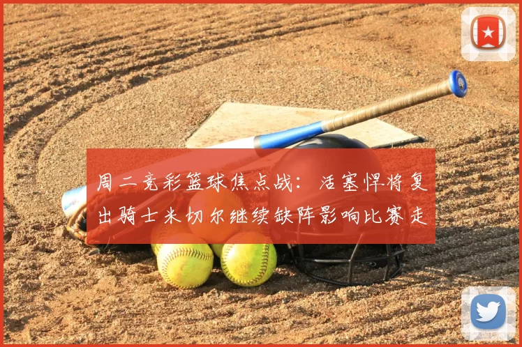 周二竞彩篮球焦点战：活塞悍将复出骑士米切尔继续缺阵影响比赛走势