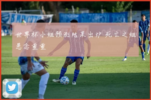 世界杯小组预测结果出炉 死亡之组悬念重重