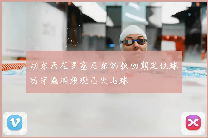 切尔西在罗塞尼尔执教初期定位球防守漏洞频现已失七球
