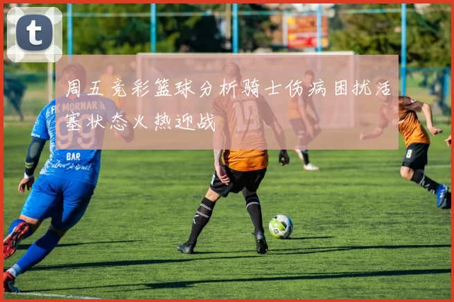 周五竞彩篮球分析骑士伤病困扰活塞状态火热迎战