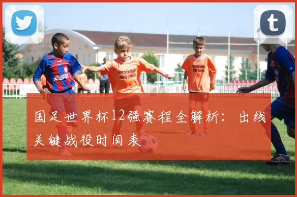 国足世界杯12强赛程全解析:出线关键战役时间表