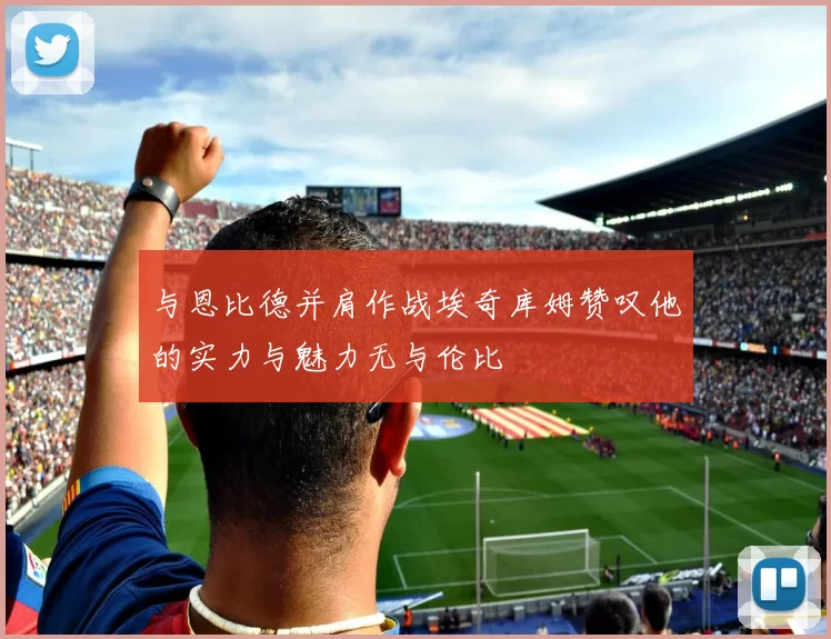 与恩比德并肩作战埃奇库姆赞叹他的实力与魅力无与伦比