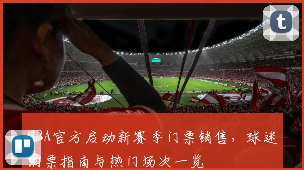 CBA官方启动新赛季门票销售,球迷购票指南与热门场次一览