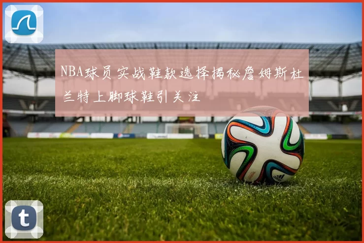 NBA球员实战鞋款选择揭秘詹姆斯杜兰特上脚球鞋引关注