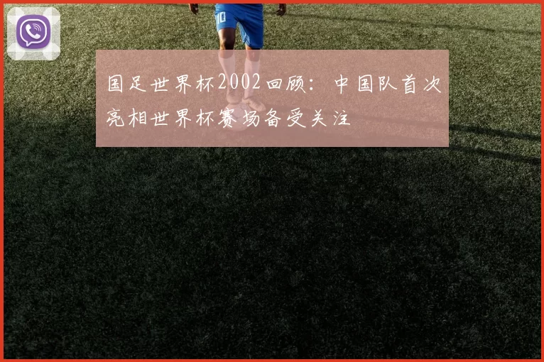 国足世界杯2002回顾:中国队首次亮相世界杯赛场备受关注