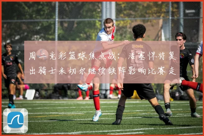 周二竞彩篮球焦点战：活塞悍将复出骑士米切尔继续缺阵影响比赛走势