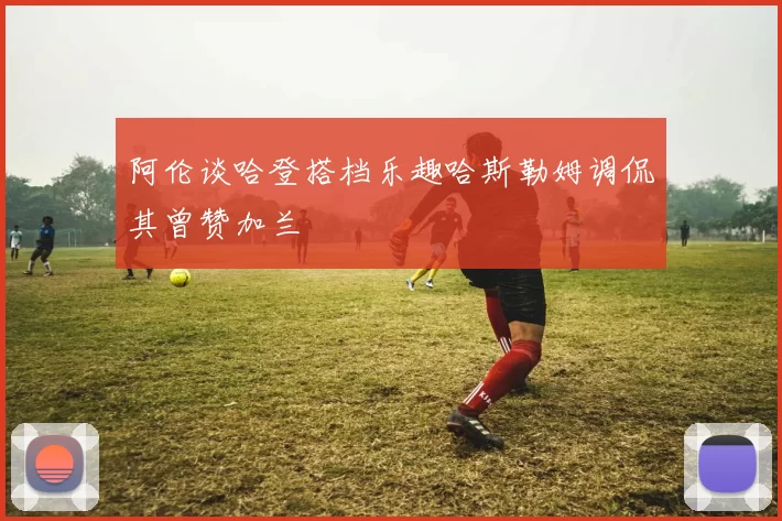 阿伦谈哈登搭档乐趣哈斯勒姆调侃其曾赞加兰