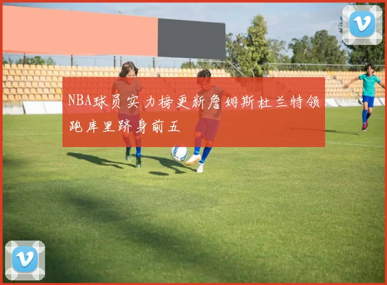 NBA球员实力榜更新詹姆斯杜兰特领跑库里跻身前五