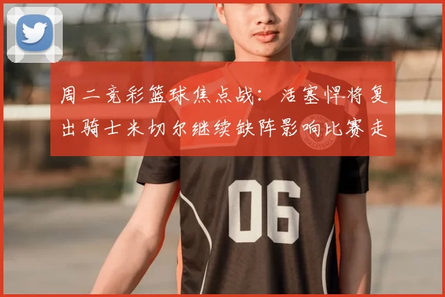 周二竞彩篮球焦点战:活塞悍将复出骑士米切尔继续缺阵影响比赛走势