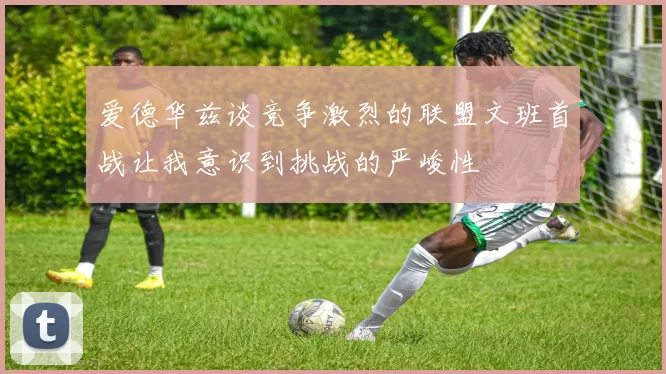 爱德华兹谈竞争激烈的联盟文班首战让我意识到挑战的严峻性