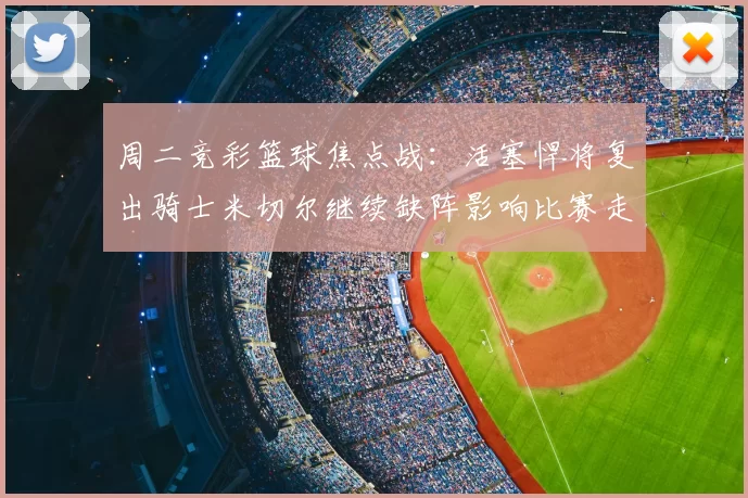 周二竞彩篮球焦点战:活塞悍将复出骑士米切尔继续缺阵影响比赛走势