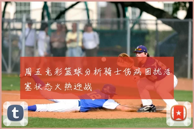周五竞彩篮球分析骑士伤病困扰活塞状态火热迎战