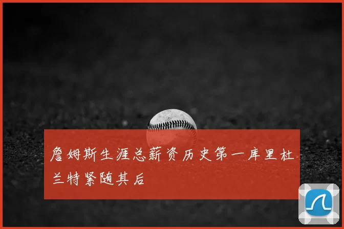 詹姆斯生涯总薪资历史第一库里杜兰特紧随其后