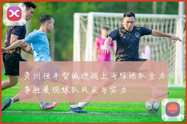 贵州恒丰智诚迎战上海绿地队全力争胜展现球队风采与实力