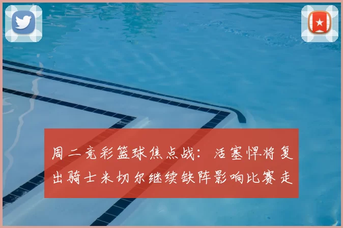 周二竞彩篮球焦点战：活塞悍将复出骑士米切尔继续缺阵影响比赛走势