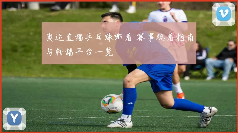 奥运直播乒乓球哪看 赛事观看指南与转播平台一览